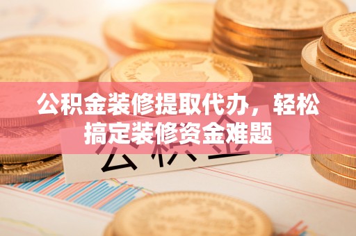 寿阳公积金装修提取代办，轻松搞定装修资金难题