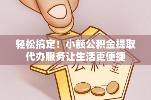 寿阳轻松搞定！小额公积金提取代办服务让生活更便捷