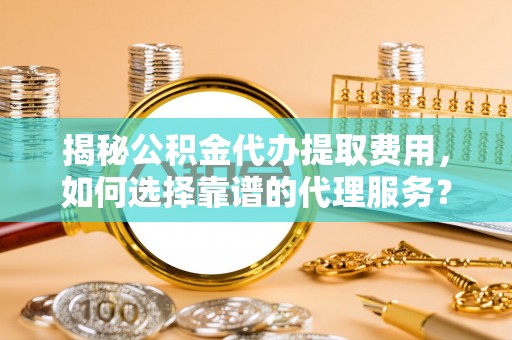 寿阳揭秘公积金代办提取费用，如何选择靠谱的代理服务？