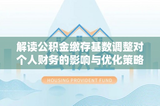 寿阳解读公积金缴存基数调整对个人财务的影响与优化策略