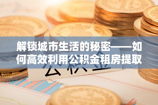 寿阳解锁城市生活的秘密——如何高效利用公积金租房提取政策优化居住体验