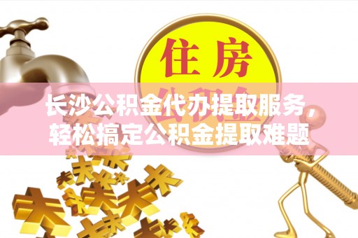 寿阳长沙公积金代办提取服务，轻松搞定公积金提取难题