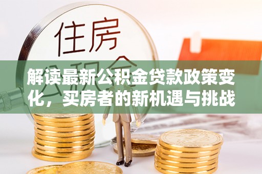 寿阳解读最新公积金贷款政策变化，买房者的新机遇与挑战