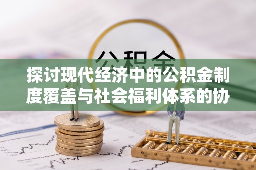 寿阳探讨现代经济中的公积金制度覆盖与社会福利体系的协同发展