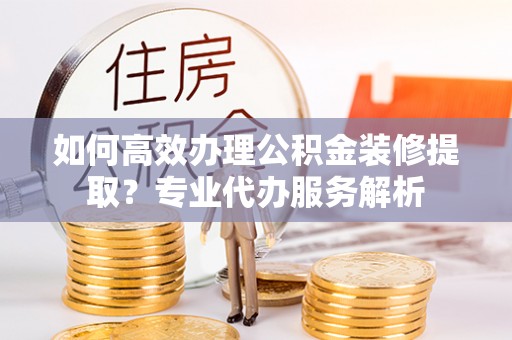 寿阳如何高效办理公积金装修提取？专业代办服务解析