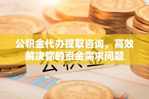 寿阳公积金代办提取咨询，高效解决你的资金需求问题