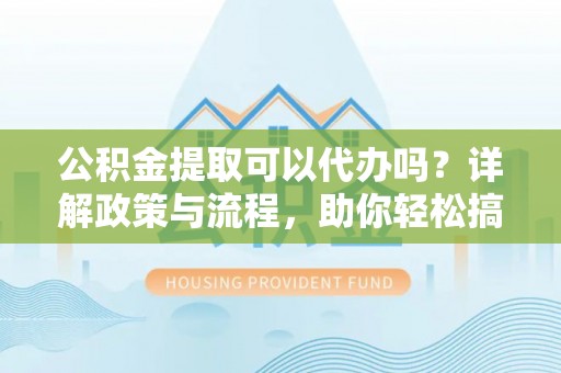 寿阳公积金提取可以代办吗？详解政策与流程，助你轻松搞定！