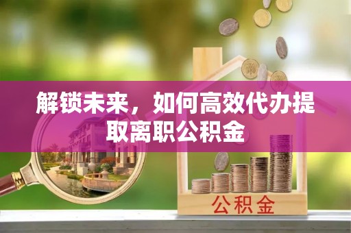 寿阳解锁未来，如何高效代办提取离职公积金