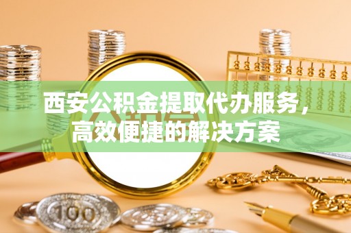 寿阳西安公积金提取代办服务，高效便捷的解决方案