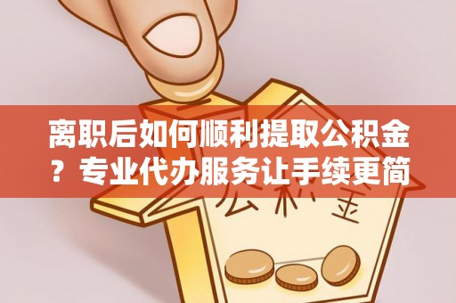 寿阳离职后如何顺利提取公积金？专业代办服务让手续更简单