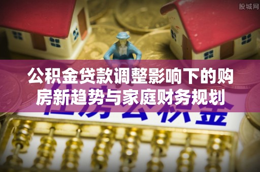 寿阳公积金贷款调整影响下的购房新趋势与家庭财务规划