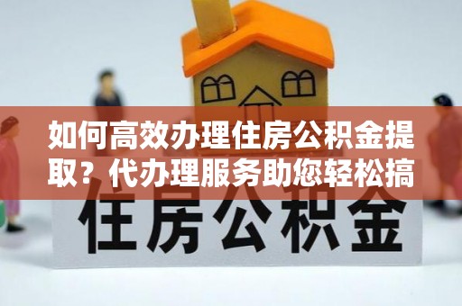 寿阳如何高效办理住房公积金提取？代办理服务助您轻松搞定