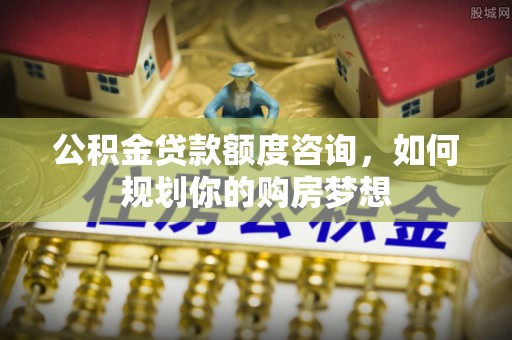 寿阳公积金贷款额度咨询，如何规划你的购房梦想