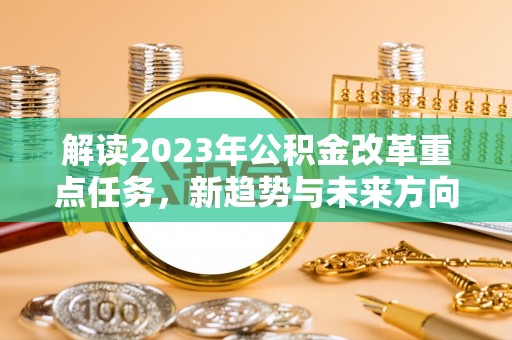 寿阳解读2023年公积金改革重点任务，新趋势与未来方向