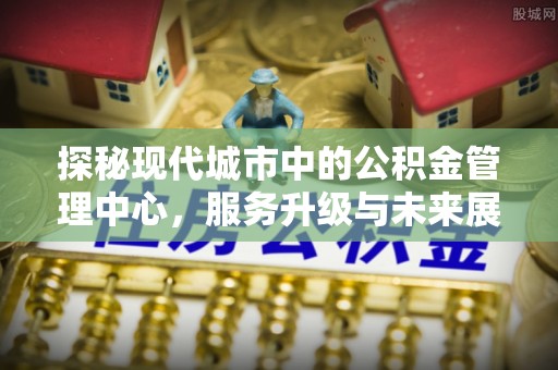 寿阳探秘现代城市中的公积金管理中心，服务升级与未来展望