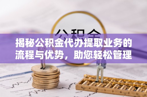 寿阳揭秘公积金代办提取业务的流程与优势，助您轻松管理财务