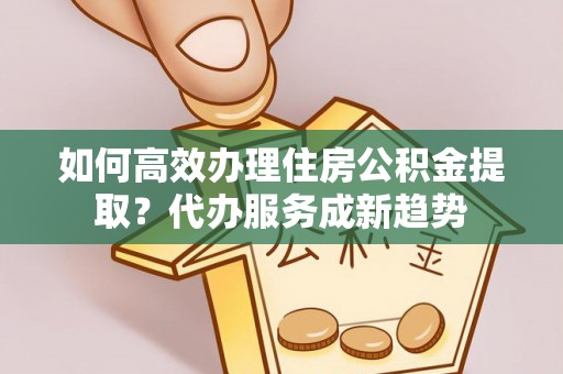 寿阳如何高效办理住房公积金提取？代办服务成新趋势