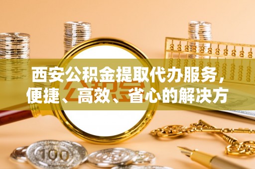 寿阳西安公积金提取代办服务，便捷、高效、省心的解决方案