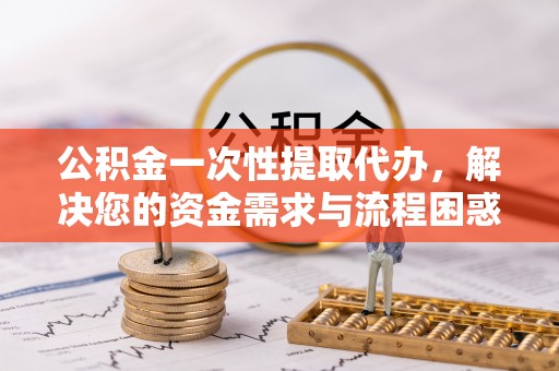 寿阳公积金一次性提取代办，解决您的资金需求与流程困惑