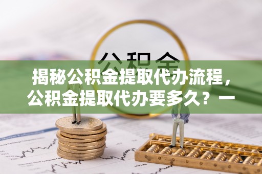 寿阳揭秘公积金提取代办流程，公积金提取代办要多久？一文读懂