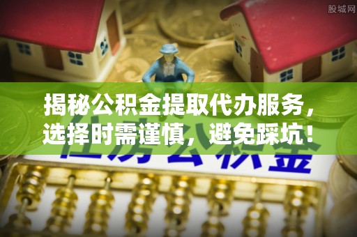 寿阳揭秘公积金提取代办服务，选择时需谨慎，避免踩坑！