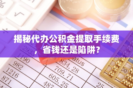 寿阳揭秘代办公积金提取手续费，省钱还是陷阱？
