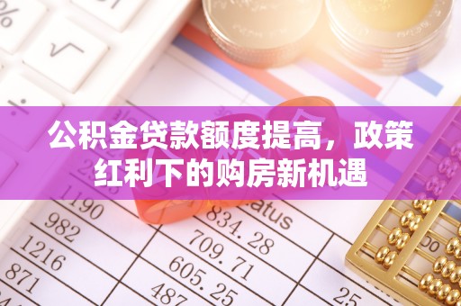 寿阳公积金贷款额度提高，政策红利下的购房新机遇