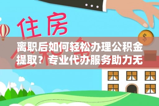 寿阳离职后如何轻松办理公积金提取？专业代办服务助力无忧