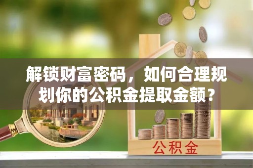寿阳解锁财富密码，如何合理规划你的公积金提取金额？
