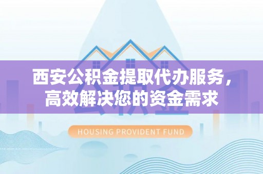 寿阳西安公积金提取代办服务，高效解决您的资金需求