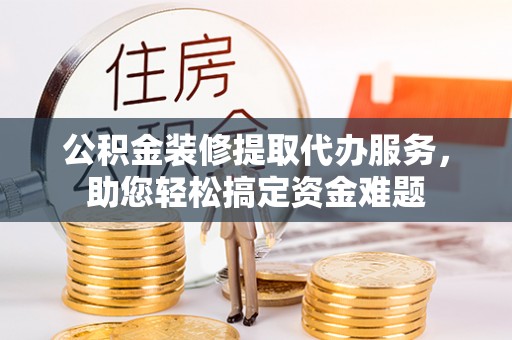 寿阳公积金装修提取代办服务，助您轻松搞定资金难题
