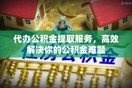 寿阳代办公积金提取服务，高效解决你的公积金难题