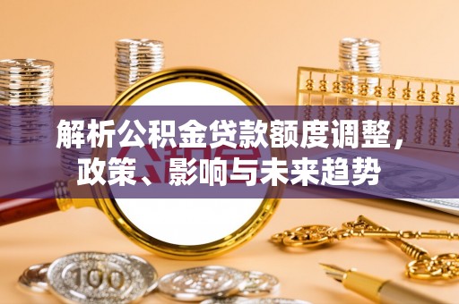 寿阳解析公积金贷款额度调整，政策、影响与未来趋势