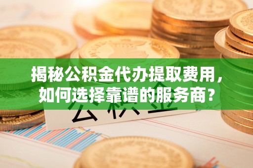 寿阳揭秘公积金代办提取费用，如何选择靠谱的服务商？