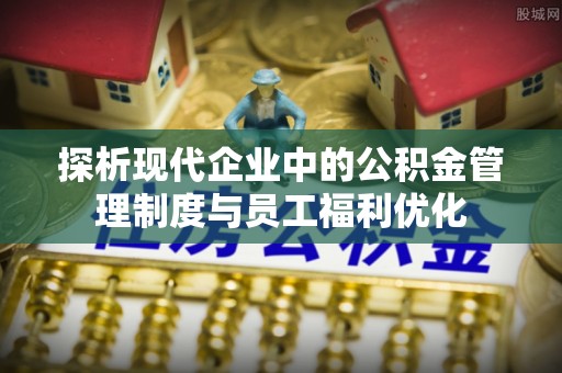 寿阳探析现代企业中的公积金管理制度与员工福利优化