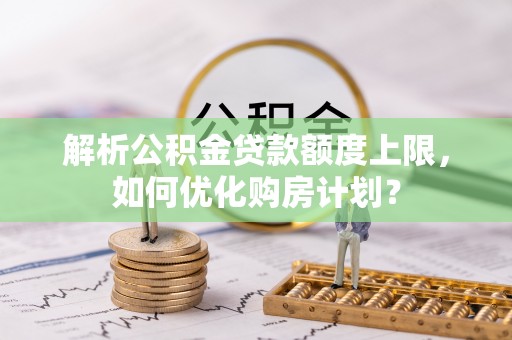 寿阳解析公积金贷款额度上限，如何优化购房计划？