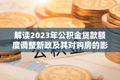 寿阳解读2023年公积金贷款额度调整新政及其对购房的影响