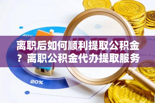寿阳离职后如何顺利提取公积金？离职公积金代办提取服务助力无忧办理