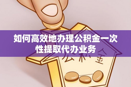 寿阳如何高效地办理公积金一次性提取代办业务