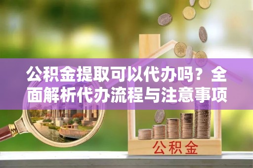 寿阳公积金提取可以代办吗？全面解析代办流程与注意事项